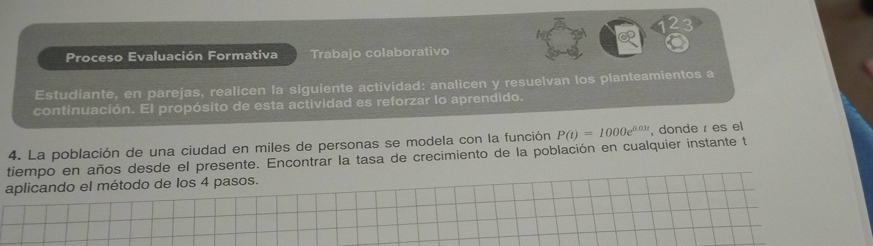 Proceso Evaluación Formativa Trabajo colaborativo 
Estudiante, en parejas, realicen la siguiente actividad: analicen y resuelvan los planteamientos a 
continuación. El propósito de esta actividad es reforzar lo aprendido. 
4. La población de una ciudad en miles de personas se modela con la función P(t)=1000e^(0.03t) , donde t es el 
tiempo en años desde el presente. Encontrar la tasa de crecimiento de la población en cualquier instante te 
aplicando el método de los 4 pasos.