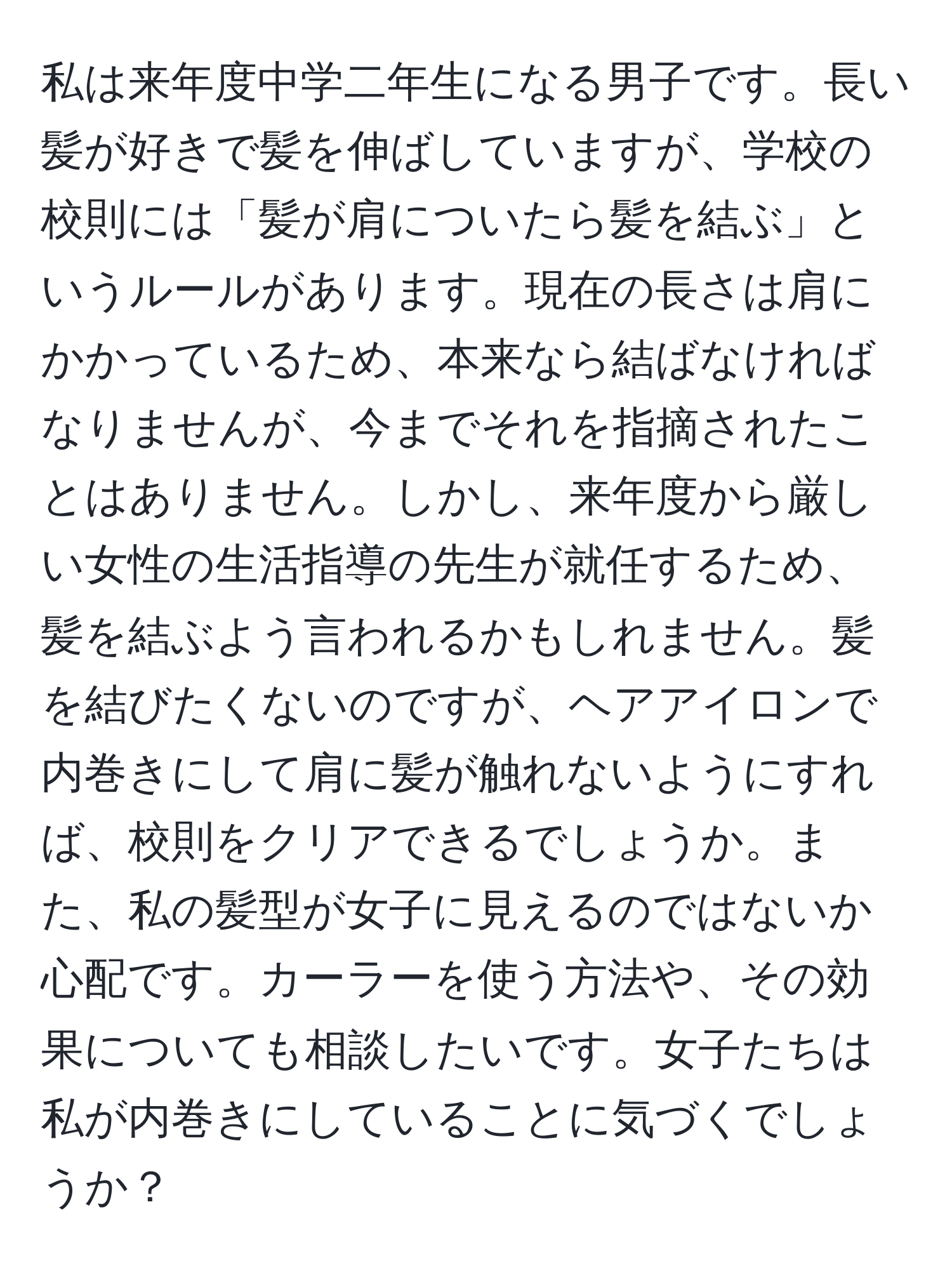 私は来年度中学二年生になる男子です。長い髪が好きで髪を伸ばしていますが、学校の校則には「髪が肩についたら髪を結ぶ」というルールがあります。現在の長さは肩にかかっているため、本来なら結ばなければなりませんが、今までそれを指摘されたことはありません。しかし、来年度から厳しい女性の生活指導の先生が就任するため、髪を結ぶよう言われるかもしれません。髪を結びたくないのですが、ヘアアイロンで内巻きにして肩に髪が触れないようにすれば、校則をクリアできるでしょうか。また、私の髪型が女子に見えるのではないか心配です。カーラーを使う方法や、その効果についても相談したいです。女子たちは私が内巻きにしていることに気づくでしょうか？