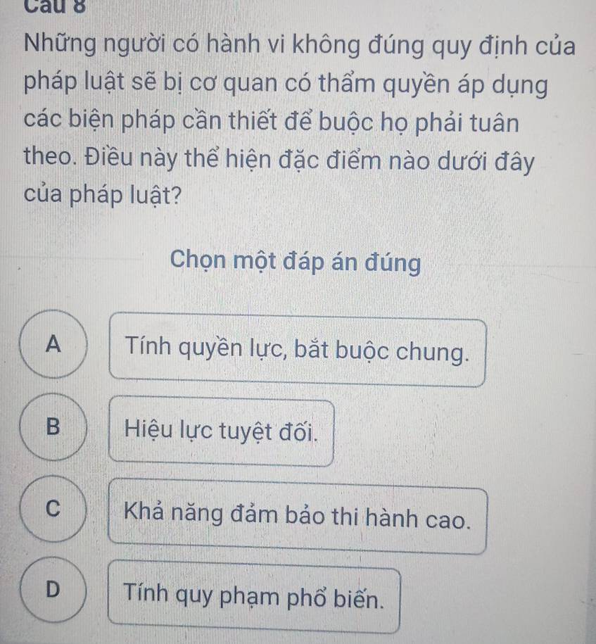 Cau 8
Những người có hành vi không đúng quy định của
pháp luật sẽ bị cơ quan có thẩm quyền áp dụng
các biện pháp cần thiết để buộc họ phải tuân
theo. Điều này thể hiện đặc điểm nào dưới đây
của pháp luật?
Chọn một đáp án đúng
A Tính quyền lực, bắt buộc chung.
B Hiệu lực tuyệt đối.
C Khả năng đảm bảo thi hành cao.
D Tính quy phạm phổ biến.