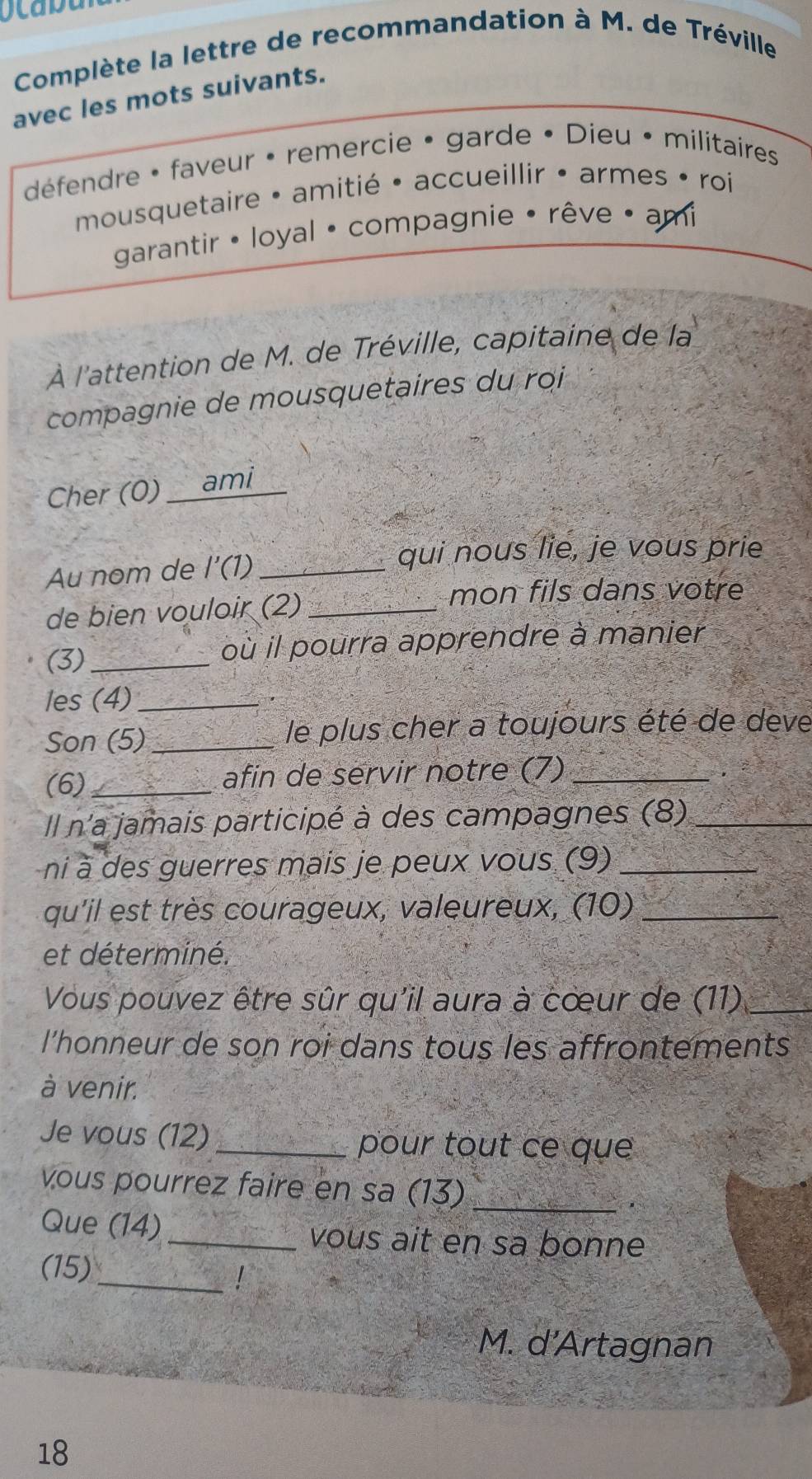 Complète la lettre de recommandation à M. de Tréville 
avec les mots suivants. 
défendre • faveur • remercie • garde • Dieu • militaires 
mousquetaire • amitié • accueillir • armes • roi 
garantir · loyal • compagnie • rêve • ami 
À l'attention de M. de Tréville, capitaine de la 
compagnie de mousquetaires du roi 
Cher (0) __ami 
Au nom de I'(1) _ 
qui nous lie, je vous prie 
de bien vouloir (2)_ 
mon fils dans votre 
(3)_ 
où il pourra apprendre à manier 
les (4)_ 
Son (5) _le plus cher a toujours été de deve 
(6)_ afin de servir notre (7)_ 
Il n'a jamais participé à des campagnes (8)_ 
ni à des guerres mais je peux vous (9)_ 
qu'il est très courageux, valeureux, (10)_ 
et déterminé. 
Vous pouvez être sûr qu'il aura à cœur de (11)_ 
l'honneur de son roi dans tous les affrontements 
à venir. 
Je vous (12) _pour tout ce que 
vous pourrez faire en sa (13)_ 
Que (14) _vous ait en sa bonne 
_ 
(15) 
M. d'Artagnan 
18