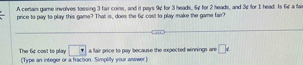 A certain game involves tossing 3 fair coins, and it pays 9¢ for 3 heads, 6¢ for 2 heads, and 3¢ for 1 head. Is 6¢ a fai 
price to pay to play this game? That is, does the 6¢ cost to play make the game fair? 
The 6¢ cost to play □ a fair price to pay because the expected winnings are □ ∉ . 
(Type an integer or a fraction. Simplify your answer.)