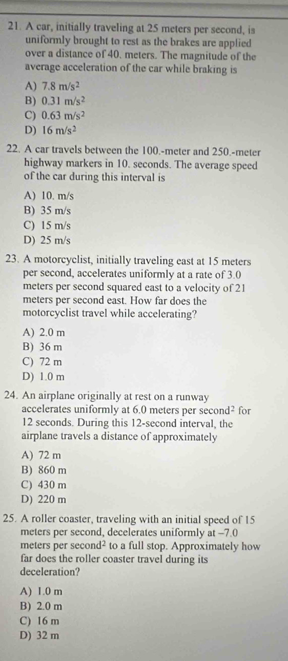 A car, initially traveling at 25 meters per second, is
uniformly brought to rest as the brakes are applied
over a distance of 40. meters. The magnitude of the
average acceleration of the car while braking is
A) 7.8m/s^2
B) 0.31m/s^2
C) 0.63m/s^2
D) 16m/s^2
22. A car travels between the 100.-meter and 250.-meter
highway markers in 10. seconds. The average speed
of the car during this interval is
A) 10. m/s
B) 35 m/s
C) 15 m/s
D) 25 m/s
23. A motorcyclist, initially traveling east at 15 meters
per second, accelerates uniformly at a rate of 3.0
meters per second squared east to a velocity of 21
meters per second east. How far does the
motorcyclist travel while accelerating?
A) 2.0 m
B) 36 m
C) 72 m
D) 1.0 m
24. An airplane originally at rest on a runway
accelerates uniformly at 6.0 meters per s sec ond^2 for
12 seconds. During this 12-second interval, the
airplane travels a distance of approximately
A) 72 m
B) 860 m
C) 430 m
D) 220 m
25. A roller coaster, traveling with an initial speed of 15
meters per second, decelerates uniformly at -7.0
meters per sec ond^2 to a full stop. Approximately how
far does the roller coaster travel during its
deceleration?
A) 1.0 m
B) 2.0 m
C) 16 m
D) 32 m