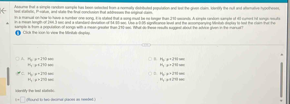 Assume that a simple random sample has been selected from a normally distributed population and test the given claim. Identify the null and alternative hypotheses,
test statistic, P -value, and state the final conclusion that addresses the original claim.
In a manual on how to have a number one song, it is stated that a song must be no longer than 210 seconds. A simple random sample of 40 current hit songs results
in a mean length of 244.3 sec and a standard deviation of 54.93 sec. Use a 0.05 significance level and the accompanying Minitab display to test the claim that the
sample is from a population of songs with a mean greater than 210 sec. What do these results suggest about the advice given in the manual?
Click the icon to view the Minitab display.
A. H_0:mu =210sec B. H_0:mu <210sec
H_1:mu ≤ 210sec
H_1:mu >210sec
D.
C. H_0:mu =210sec H_0:mu >210sec
H_1:mu >210sec
H_1:mu ≤ 210sec
Identify the test statistic.
t=□ (Round to two decimal places as needed.)