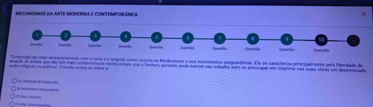 MECANISMOS DA ARTE MODERNA E CONTEMPORÃNEA
'Construída não mais necessariamente com o novo e o original, como ocorria no Modernismo e nos movimentos vanguardistas. Ela se caracteriza principalmente pela liberdade de
atuação do artista, que não tem mais compromissos institucionais que o limitem, portanto pode exercer seu trabalho sem se preocupar em imprimir nas suas obras um determinado
cunho religioso ou político'. O trecho acima se refere a:
A) Liberdade de Expressão;
Ii) Movimento Vanguardista;
C) Arte Concreta
D) Arte Contemponânea