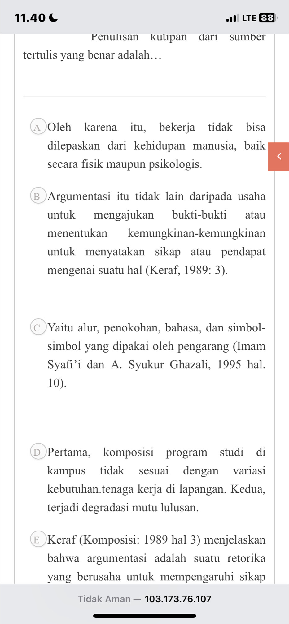 11.40C LTE 88
Penulısan kutıpan darı sumber
tertulis yang benar adalah…
A Oleh karena itu, bekerja tidak bisa
dilepaskan dari kehidupan manusia, baik
1
secara fisik maupun psikologis.
B Argumentasi itu tidak lain daripada usaha
untuk mengajukan bukti-bukti atau
menentukan kemungkinan-kemungkinan
untuk menyatakan sikap atau pendapat
mengenai suatu hal (Keraf, 1989: 3).
Yaitu alur, penokohan, bahasa, dan simbol-
simbol yang dipakai oleh pengarang (Imam
Syafi’i dan A. Syukur Ghazali, 1995 hal.
10).
D Pertama, komposisi program studi di
kampus tidak sesuai dengan variasi
kebutuhan.tenaga kerja di lapangan. Kedua,
terjadi degradasi mutu lulusan.
E Keraf (Komposisi: 1989 hal 3) menjelaskan
bahwa argumentasi adalah suatu retorika
yang berusaha untuk mempengaruhi sikap 
Tidak Aman — 103. 173. 76. 107