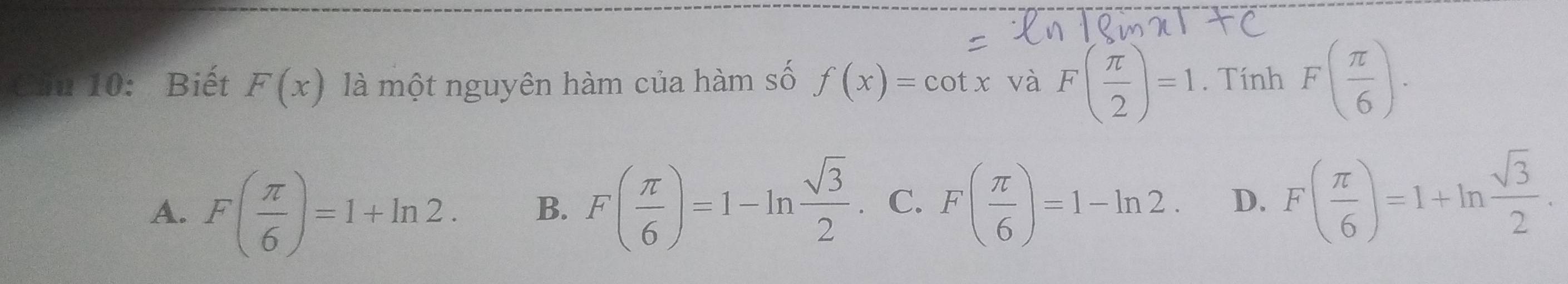 Cầu 10: Biết F(x) là một nguyên hàm của hàm số f(x)=cot x và F( π /2 )=1. Tính F( π /6 ).
A. F( π /6 )=1+ln 2. B. F( π /6 )=1-ln  sqrt(3)/2 . C. F( π /6 )=1-ln 2. D、 F( π /6 )=1+ln  sqrt(3)/2 .