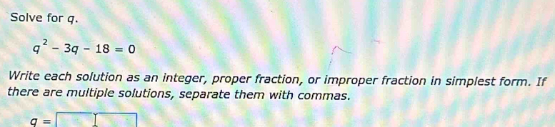 Solve for q.
q^2-3q-18=0
Write each solution as an integer, proper fraction, or improper fraction in simplest form. If 
there are multiple solutions, separate them with commas.
q=□