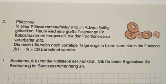 Plätzchen 
In einer Plätzchenmanufaktur wird im Advent fleißig 
gebacken. Heute wird eine große Teigmenge für 
Kokosmakronen hergestellt, die dann portionsweise 
verarbeitet wird. 
Die nach t Stunden noch vorrätige Teigmenge in Litern kann durch die Funktion
f(t)=-5t+125 berechnet werden. 
. 1 Bestimme f(0) und die Nullstelle der Funktion. Gib für beide Ergebnisse die 
Bedeutung im Sachzusammenhang an.