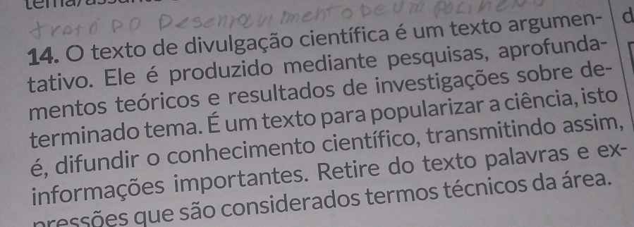 texto de divulgação científica é um texto argumen- d 
tativo. Ele é produzido mediante pesquisas, aprofunda- 
mentos teóricos e resultados de investigações sobre de- 
terminado tema. É um texto para popularizar a ciência, isto 
é, difundir o conhecimento científico, transmitindo assim, 
informações importantes. Retire do texto palavras e ex- 
pressões que são considerados termos técnicos da área.