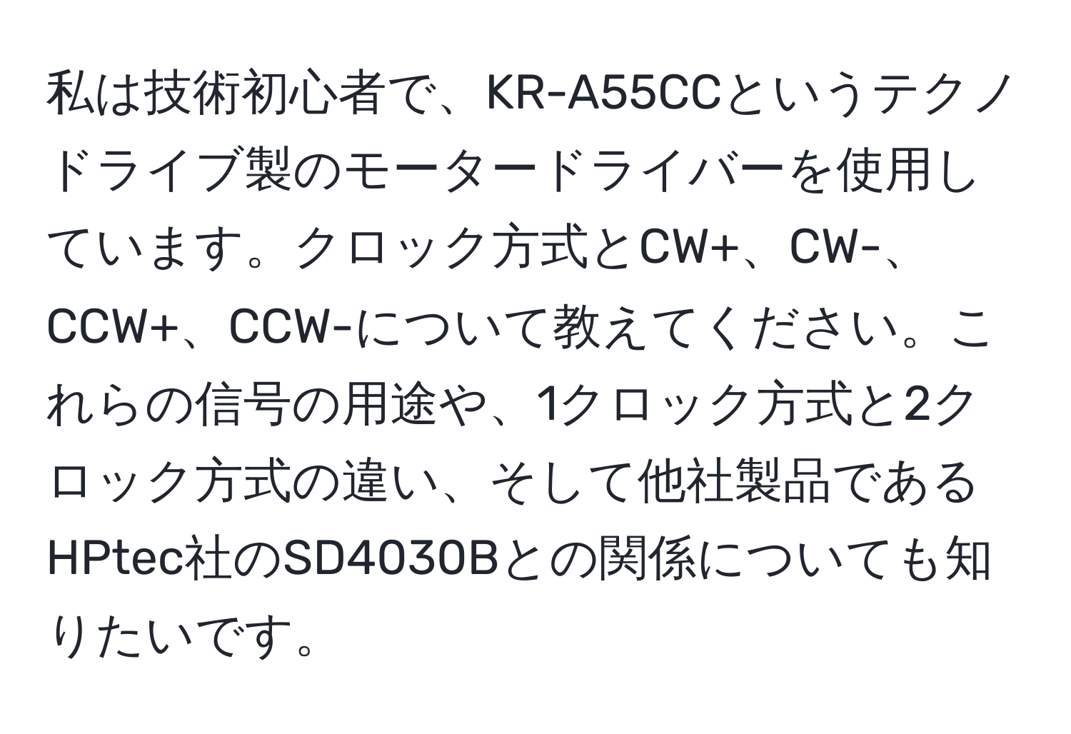 私は技術初心者で、KR-A55CCというテクノドライブ製のモータードライバーを使用しています。クロック方式とCW+、CW-、CCW+、CCW-について教えてください。これらの信号の用途や、1クロック方式と2クロック方式の違い、そして他社製品であるHPtec社のSD4030Bとの関係についても知りたいです。