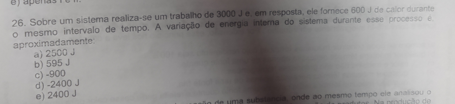 Sobre um sistema realiza-se um trabalho de 3000 J e, em resposta, ele fornece 600 J de calor durante
o mesmo intervalo de tempo. A variação de energia interna do sistema durante esse processo é,
aproximadamente:
a) 2500 J
b) 595 J
c) -900
d) -2400 J
e) 2400 J
de uma substancia, onde ao mesmo tempo ele analisou o
s N a produção de