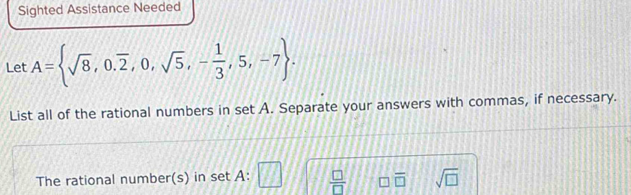 Sighted Assistance Needed 
Let A= sqrt(8),0.overline 2,0,sqrt(5),- 1/3 ,5,-7. 
List all of the rational numbers in set A. Separate your answers with commas, if necessary. 
The rational number(s) in set A :
 □ /□  
sqrt(□ )