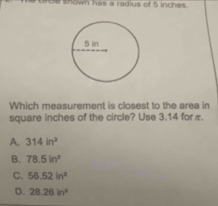 crcle shown has a radius of 5 inches.
Which measurement is closest to the area in
square inches of the circle? Use 3.14 for π.
A. 314in^2
B. 78.5in^2
C. 56.52in^2
D. 28.26in^2