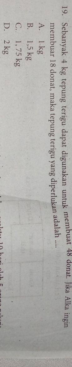 Sebanyak 4 kg tepung terigu dapat digunakan untuk membuat 48 donat. Jika Alka ingin
membuar 18 donat, maka tepung terigu yang diperlukan adalah ....
A. 1 kg
B. 1,5 kg
C. 1, 75 kg
D. 2 kg