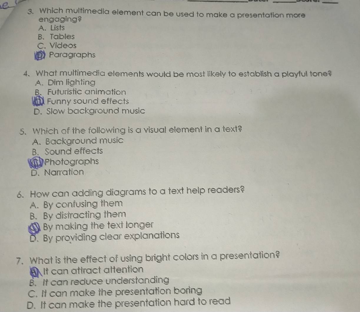 Which multimedia element can be used to make a presentation more
engaging?
A. Lists
B. Tables
C. Videos
D Paragraphs
4. What multimedia elements would be most likely to establish a playful tone?
A. Dim lighting
B. Futuristic animation
a Funny sound effects
D. Slow background music
5. Which of the following is a visual element in a text?
A. Background music
B. Sound effects
a Photographs
D. Narration
6. How can adding diagrams to a text help readers?
A. By confusing them
B. By distracting them
By making the text longer
D. By providing clear explanations
7. What is the effect of using bright colors in a presentation?
BA It can attract attention
B. It can reduce understanding
C. It can make the presentation boring
D. It can make the presentation hard to read