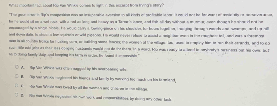 What important fact about Rip Van Winkle comes to light in this excerpt from Irving's story?
"The great error in Rip's composition was an insuperable aversion to all kinds of profitable labor. It could not be for want of assiduity or perseverance;
for he would sit on a wet rock, with a rod as long and heavy as a Tartar's lance, and fish all day without a murmur, even though he should not be
encouraged by a single nibble. He would carry a fowling-piece on his shoulder, for hours together, trudging through woods and swamps, and up hill
and down dale, to shoot a few squirrels or wild pigeons. He would never refuse to assist a neighbor even in the roughest toil, and was a foremost
man in all country frolics for husking corn, or building stone fences; the women of the village, too, used to employ him to run their errands, and to do
such little odd jobs as their less obliging husbands would not do for them. In a word, Rip was ready to attend to anybody's business but his own; but
as to doing family duty, and keeping his farm in order, he found it impossible."
A. Rip Van Winkle was often nagged by his overbearing wife.
B. Rip Van Winkle neglected his friends and family by working too much on his farmland,
C. Rip Van Winkle was loved by all the women and children in the village.
D. Rip Van Winkle neglected his own work and responsibilities by doing any other task.