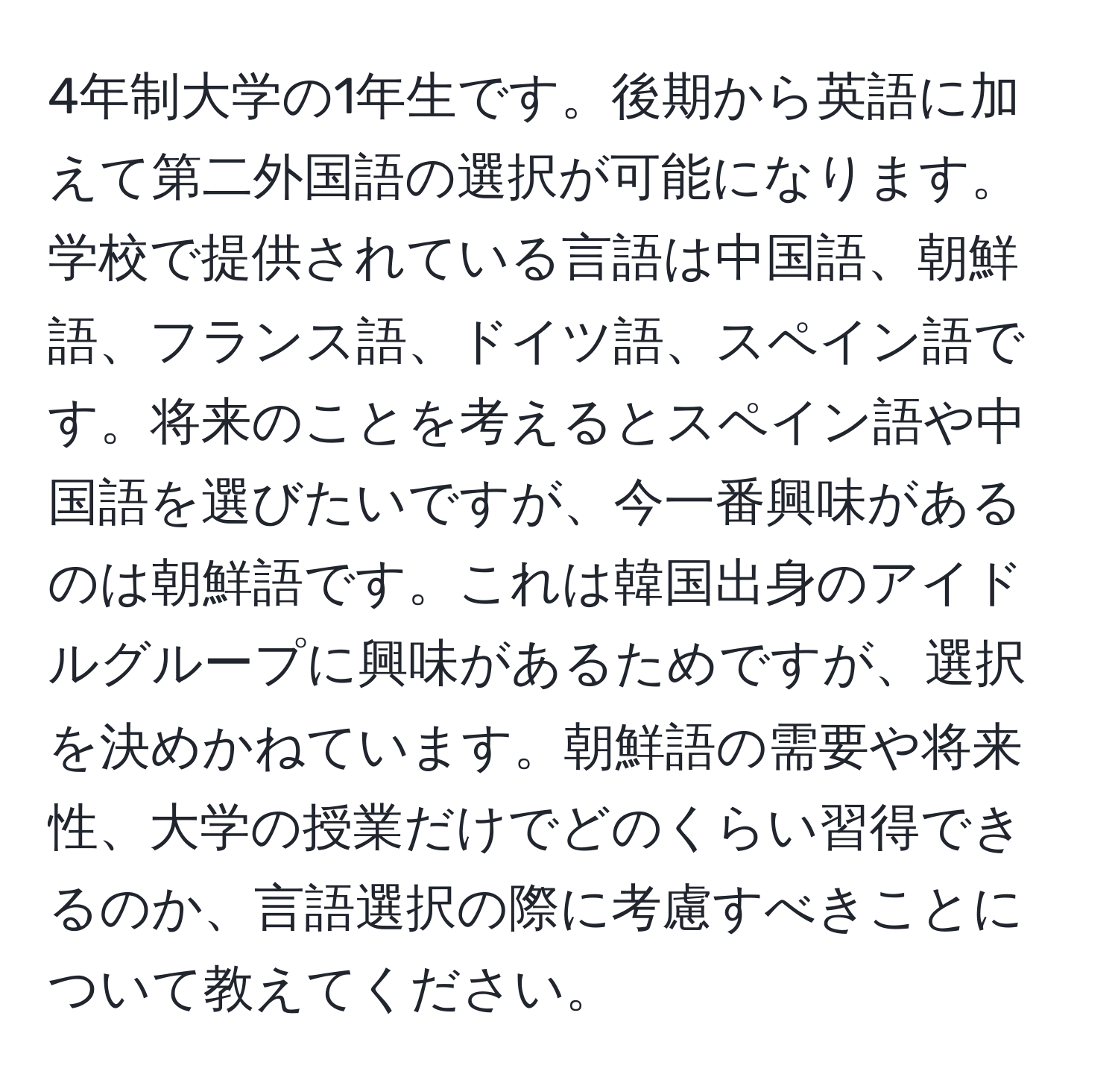 4年制大学の1年生です。後期から英語に加えて第二外国語の選択が可能になります。学校で提供されている言語は中国語、朝鮮語、フランス語、ドイツ語、スペイン語です。将来のことを考えるとスペイン語や中国語を選びたいですが、今一番興味があるのは朝鮮語です。これは韓国出身のアイドルグループに興味があるためですが、選択を決めかねています。朝鮮語の需要や将来性、大学の授業だけでどのくらい習得できるのか、言語選択の際に考慮すべきことについて教えてください。