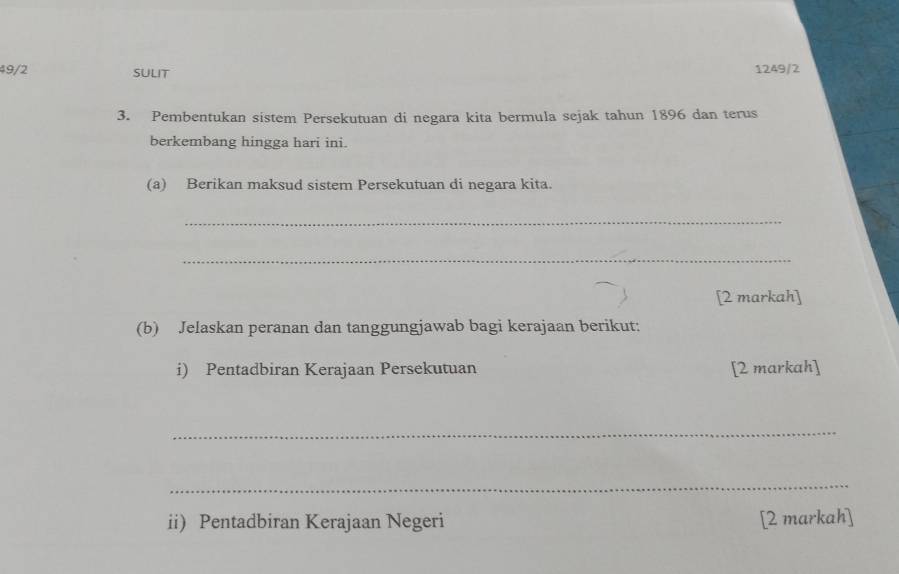 49/2 SULIT 1249/2 
3. Pembentukan sistem Persekutuan di negara kita bermula sejak tahun 1896 dan terus 
berkembang hingga hari ini. 
(a) Berikan maksud sistem Persekutuan di negara kita. 
_ 
_ 
[2 markah] 
(b) Jelaskan peranan dan tanggungjawab bagi kerajaan berikut: 
i) Pentadbiran Kerajaan Persekutuan [2 markah] 
_ 
_ 
ii) Pentadbiran Kerajaan Negeri [2 markah]