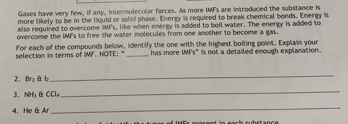 Gases have very few, if any, intermolecular forces. As more IMFs are introduced the substance is 
more likely to be in the liquid or solid phase. Energy is required to break chemical bonds. Energy is 
also required to overcome IMFs, like when energy is added to boil water. The energy is added to 
overcome the IMFs to free the water molecules from one another to become a gas. 
For each of the compounds below, identify the one with the highest boiling point. Explain your 
selection in terms of IMF. NOTE: “ _has more IMFs” is not a detailed enough explanation. 
2. Br_2 & l_2
_ 
3. NH_3 & CCl4
_ 
4. He 8 Ar 
_