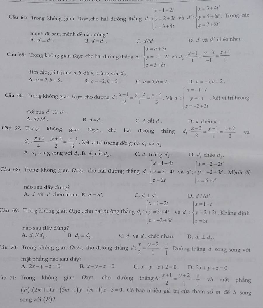 Câầu 64: Trong không gian Oxyz ,cho hai đường thắng d: beginarrayl x=1+2t y=2+3t z=3+4tendarray. và d':beginarrayl x=3+4t' y=5+6t' z=7+8t'endarray.. Trong các
mệnh đề sau, mệnh đề nào đúng?
A. d⊥ d'. B. dequiv d'. C. d//d'. D. d và d' chéo nhau.
Câu 65: Trong không gian Oxyz cho hai đường thắng d_1:beginarrayl x=a+2t y=-1-2t z=3+btendarray. và d_2: (x-1)/1 = (y-3)/-1 = (z+1)/1 
Tìm các giá trị của a,b để d_1 trùng với d_2.
A. a=2,b=5. B. a=-2,b=5. C. a=5,b=2. D. a=-5,b=2.
Câu 66: Trong không gian Oxyz cho đường d :  (x-1)/-2 = (y+2)/1 = (z-4)/3 . Và d':beginarrayl x=-1+t y=-t z=-2+3tendarray.. Xét vị trí tương
đối của d vad'.
A. d//d. B. dequiv d'. C. dca^2td D. d chéo d.
Câu 67: Trong không gian Oxyz, cho hai đường thắng d_1: (x-3)/2 = (y-1)/1 = (z+2)/3  và
d_2: (x+1)/4 = (y+5)/2 = (z-1)/6 . Xét vị trí tương đối giữa d_1 và d_2.
A. d_1 song song với d_2 .B. d_1 cắt d_2. C. d_1 trùng d_2. D. d_1 chéo d_2.
Câu 68: Trong không gian Oxyz, cho hai đường thắng d: ∵ beginarrayl x=1+4t y=2-4t z=2tendarray. và d':beginarrayl x=-2-2t' y=-2+3t'. z=5+t'endarray. Mệnh đề
nào sau đây đúng?
A. d và d' chéo nhau. B. dequiv d'. C. d⊥ d'. D. d//d'.
Câu 69: Trong không gian Oxyz , cho hai đường thắng d_1:beginarrayl x=1-2t y=3+4t z=-2+6tendarray. và d_2:beginarrayl x=1-t y=2+2t z=3tendarray.. Khẳng định
nào sau đây đúng?
A. d_1parallel d_2. B. d_1equiv d_2. C. d_1 và d_2 chéo nhau. D. d_1⊥ d_2.
Câu 70: Trong không gian Oxyz , cho đường thắng đ :  x/2 = (y-2)/1 = z/1 . Đường thẳng đ song song với
mặt phẳng nào sau đây?
A. 2x-y-z=0. B. x-y-z=0. C. x-y-z+2=0 D. 2x+y+z=0.
Tâu 71: Trong không gian Oxyz , cho đường thẳng Δ:  (x+1)/2 = (y+2)/1 = z/1  và mặt phẳng
(P):(2m+1)x-(5m-1)y-(m+1)z-5=0. Có bao nhiêu giá trị của tham số m để Δ song
song với (P)?