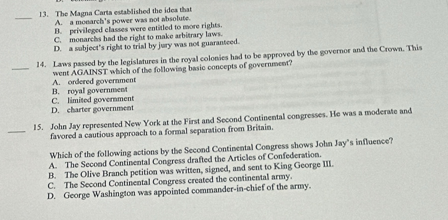 The Magna Carta established the idea that
_
A. a monarch’s power was not absolute.
B. privileged classes were entitled to more rights.
C. monarchs had the right to make arbitrary laws.
D. a subject’s right to trial by jury was not guaranteed.
_
14. Laws passed by the legislatures in the royal colonies had to be approved by the governor and the Crown. This
went AGAINST which of the following basic concepts of government?
A. ordered government
B. royal government
C. limited government
D. charter government
_
15. John Jay represented New York at the First and Second Continental congresses. He was a moderate and
favored a cautious approach to a formal separation from Britain.
Which of the following actions by the Second Continental Congress shows John Jay’s influence?
A. The Second Continental Congress drafted the Articles of Confederation.
B. The Olive Branch petition was written, signed, and sent to King George III.
C. The Second Continental Congress created the continental army.
D. George Washington was appointed commander-in-chief of the army.