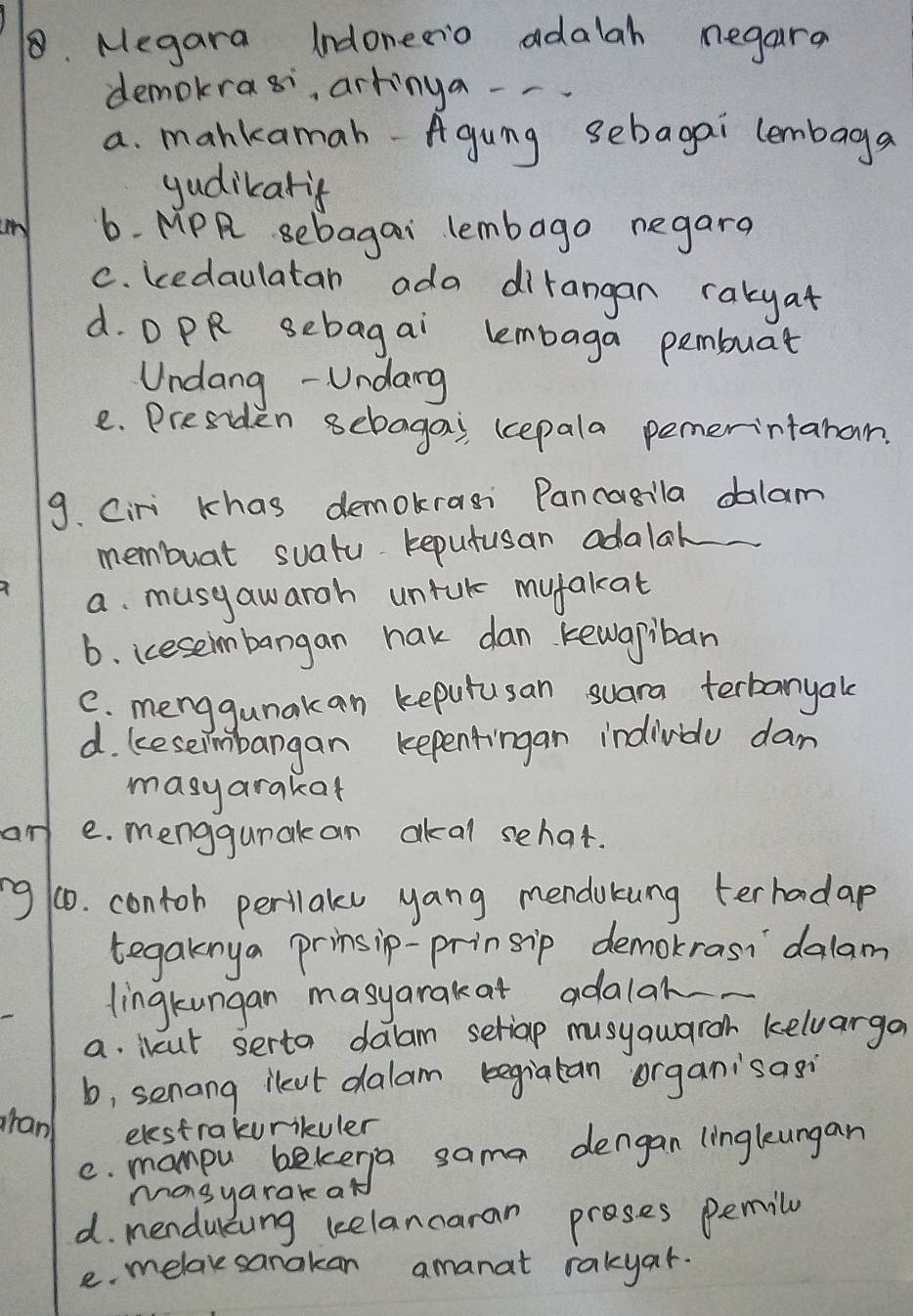 Megara Indonerio adalah negara
demokras, artinga --
a. mankamah-Agung sebagai lembaga
yudikarif
un 6. MPR sebagai lembago negara
C. kedaulatan ada dirangan rakyat
d. D PR sebagai lembaga pembuat
Undang - Undang
e. Presiden sebagai (cepala pemerintanan
9. Ciri khas demokrasi Pancasila dalam
membuat suatu reputusan adalal
a. musyawarch untuk myfakat
b. ieseimbangan hak dan kewapiban
C. menggunakan kepurusan suara terbanyak
d. keseimbangan kepentingan indivbo dam
masyarakat
an e. menggunak an akal sehat.
ng 10. contoh perilaks yang mendukung terhadap
tegaknya prinsip-prinsip demokrasi `dalam
lingkungan masyarakat adalak
a. ibcut serto dalam seriap musyqwaroh keluarga
b, senong ileut dalam begiatan organisasi
ran elestrakurikuler
C. maneya rekerga sama dengan linglengan
d. mendulcung kelancaran proses pemily
e. melavesanakan amanat rakyar.