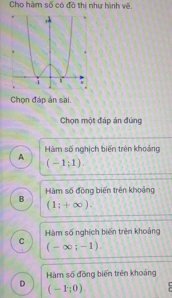 Cho hàm số có đồ thị như hình vẽ.
Chọn đáp án sai.
Chọn một đáp án đúng
Hàm số nghịch biến trên khoảng
A
(-1;1).
Hàm số đồng biến trên khoảng
B (1;+∈fty ).
Hàm số nghịch biến trên khoảng
C (-∈fty ;-1).
Hàm số đồng biến trên khoảng
D (-1;0).