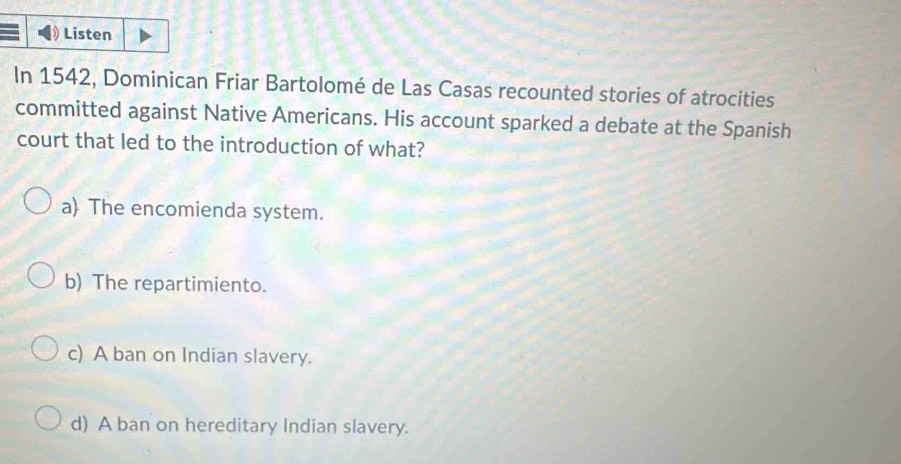 Listen
In 1542, Dominican Friar Bartolomé de Las Casas recounted stories of atrocities
committed against Native Americans. His account sparked a debate at the Spanish
court that led to the introduction of what?
a) The encomienda system.
b) The repartimiento.
c) A ban on Indian slavery.
d) A ban on hereditary Indian slavery.