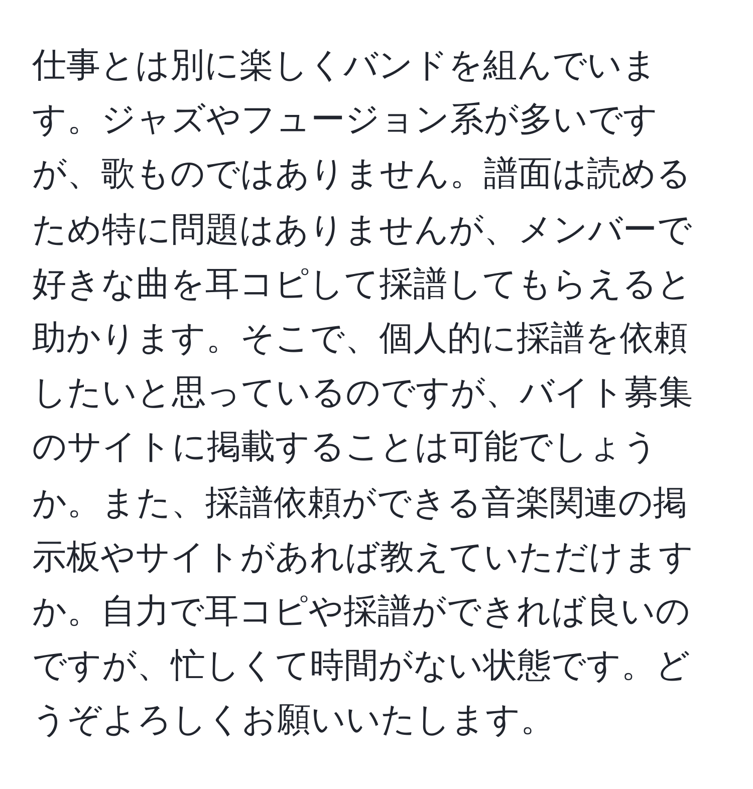 仕事とは別に楽しくバンドを組んでいます。ジャズやフュージョン系が多いですが、歌ものではありません。譜面は読めるため特に問題はありませんが、メンバーで好きな曲を耳コピして採譜してもらえると助かります。そこで、個人的に採譜を依頼したいと思っているのですが、バイト募集のサイトに掲載することは可能でしょうか。また、採譜依頼ができる音楽関連の掲示板やサイトがあれば教えていただけますか。自力で耳コピや採譜ができれば良いのですが、忙しくて時間がない状態です。どうぞよろしくお願いいたします。