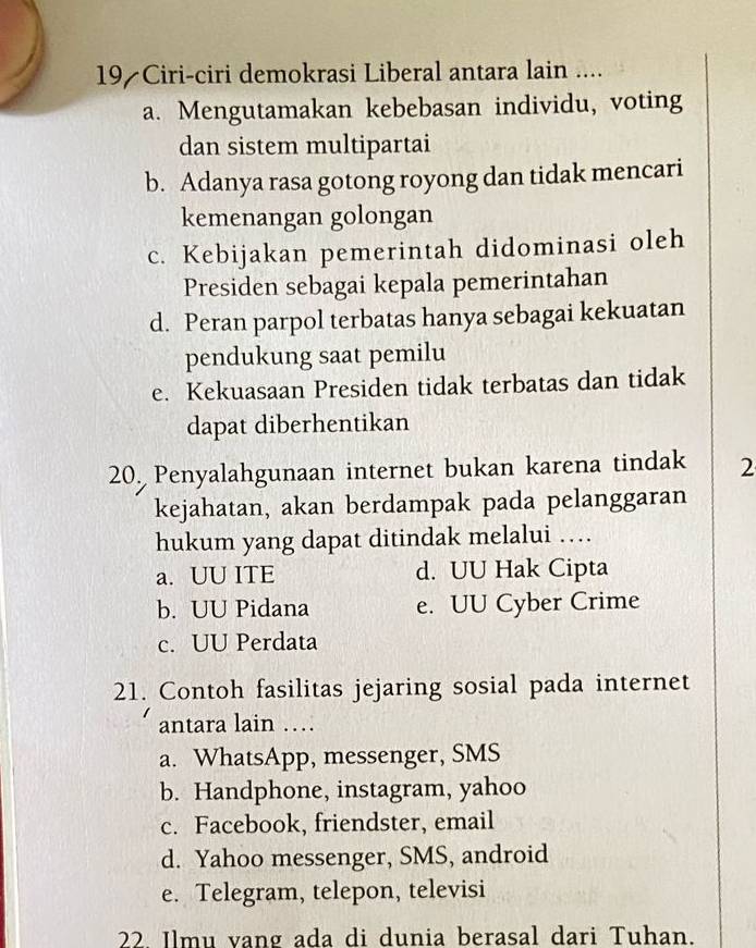 Ciri-ciri demokrasi Liberal antara lain ....
a. Mengutamakan kebebasan individu, voting
dan sistem multipartai
b. Adanya rasa gotong royong dan tidak mencari
kemenangan golongan
c. Kebijakan pemerintah didominasi oleh
Presiden sebagai kepala pemerintahan
d. Peran parpol terbatas hanya sebagai kekuatan
pendukung saat pemilu
e. Kekuasaan Presiden tidak terbatas dan tidak
dapat diberhentikan
20. Penyalahgunaan internet bukan karena tindak 2
kejahatan, akan berdampak pada pelanggaran
hukum yang dapat ditindak melalui …
a. UU ITE d. UU Hak Cipta
b. UU Pidana e. UU Cyber Crime
c. UU Perdata
21. Contoh fasilitas jejaring sosial pada internet
antara lain …
a. WhatsApp, messenger, SMS
b. Handphone, instagram, yahoo
c. Facebook, friendster, email
d. Yahoo messenger, SMS, android
e. Telegram, telepon, televisi
22. Ilmu vang ada di dunia berasal dari Tuhan.