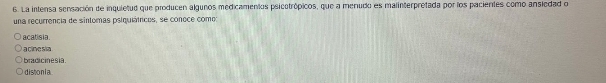 La intensa sensación de inquietud que producen algunos medicamentos psicotrópicos, que a menudo es malinterpretada por los pacientes como ansiedad o
una recurrencia de sintomas psiquiátricos, se conoce como:
acatisia.
a cinesia
bradicinesia
d iston l a