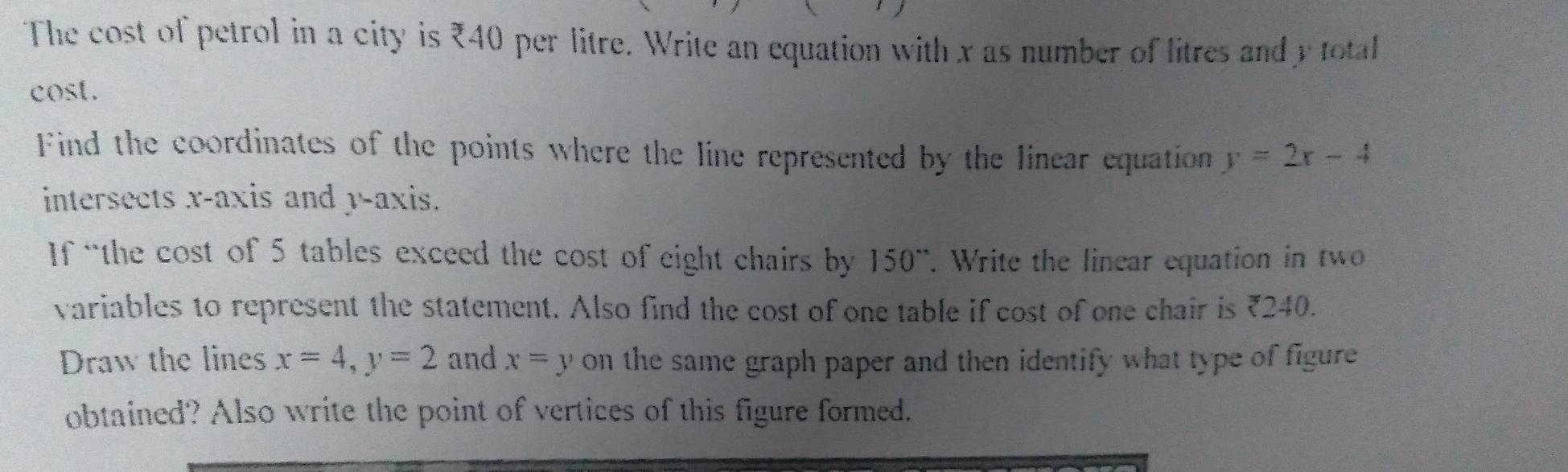 The cost of petrol in a city is ₹40 per litre. Write an equation with x as number of litres and y total
cost.
Find the coordinates of the points where the line represented by the linear equation y=2x-4
intersects x-axis and y-axis.
If “the cost of 5 tables exceed the cost of eight chairs by 150 '. Write the linear equation in two
variables to represent the statement. Also find the cost of one table if cost of one chair is ₹240.
Draw the lines x=4, y=2 and x=y on the same graph paper and then identify what type of figure 
obtained? Also write the point of vertices of this figure formed.