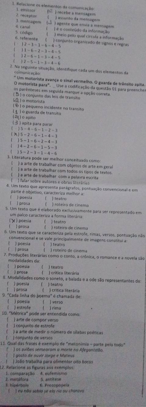 Relacione os elementos da comunicação
1. emissor ) recebe a mensagem
2. receptor  ) assunto da mensagem
3. mensagem ( ) agente que envia a mensagem
4. canal  ) é o conteúdo da informação
5. código ( ) meio pelo qual circula a informação
6. referente  ) conjunto organizado de signos e regras
 。 2-3-1-6-4-5
 1-6-2-3-4-5
( 2-6-1-3-4-5
( 2-5-1=3-4-6
2. Na seguinte situação, identifique cada um dos elementos da
comunicação:
* Um motorista avança o sinal vermelho. O guarda de trânsito apita.
O motorista para". _ Use a codificação da questão 01 para preencher
os parênteses em seguida marque a opção correta.
(5) o conjunto das leis de transito
(5) o motorista
() o pequeno incidente no transito
5 ) o guarda de transito
(21) o apito
(3 ) apita para parar
( - ) 5-4-6-1-2-3
(X)5-2- -6-1-4-3
( ) 5-1-6-2-4-3
( ) 4-2-6-1-5-3
( ) S - 2-3-1-4-1
3. Literatura pode ser melhor conceituado como:
 ) a arte de trabalhar com objetos de arte em geral
) a arte de trabalhar com todos os tipos de textos.
1 ) a arte de trabalhar com a palavra escrita
) falar sobre autores e obras literárias
4. Um texto que apresenta parágrafos, pontuação convencional e em
parte é objetivo, caracteriza melhor a:
) poesia  ) teatro
 ) prosa  ) roteiro de cinema
5. Um texto que é elaborado exclusivamente para ser representado em
um palco caracteriza a forma literária:
) poesia  ) teatro
( prosa  ) roteiro de cinema
6. Um texto que se caracteriza pela estrofe, rimas, versos, pontuação não
convencional e se vale principalmente de imagens constitui a:
 ) poesia ( ) teatro
 ) prosa ( ) roteiro de cinema
7. Produções literárias como o conto, a crônica, o romance e a novela são
modalidades da:
 )poesía  ) teatro
 prosa  ) critica literária
8. Modalidades como o soneto, a balada e a ode são representantes da:
 ) poesia  ) teatro
 prosa (  ) crítica literária
9. "Cada linha do poema" é chamada de:
) poesia () verso
【 ) estrofe ( ) rima
10. "Métrica" pode ser entendida como:
C ) arte de compor verso
 ) conjunto de estrofe
 ) a arte de medir o número de sílabas poéticas
) conjunto de versos
11. Qual das frases é exempio de "metonímia - parte pelo todo"
) os aviões semearam o morte no Afeganistão.
) gosto de ouvír Jorge e Mateus
) João trabalha para olimentor oito bocos
12. Relacione as figuras aos exemplos:
1. comparação  4. eufemismo
2. metáfora 5. antitese
3 hipérbole 6. Prosopopeia
(  ) eu não sabía se ela ria ou charava