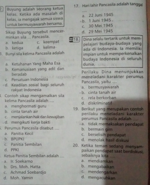 Buyung adalah seorang ketua 17. Hari lahir Pancasila adalah tanggal
kelas. Ketika ada masalah di
kelas, ia mengajak semua siswa b. 1 Juni 1945。 a. 22 Juni 1945
untuk bermusyawarah bersama.
c. 30 Mei 1945
Sikap Buyung tersebut mencer- d. 29 Mei 1945
minkan sila ... Pancasila.
a. kedua c. keempat 18. Dina selalu tertarik untuk mem-
pelajari budaya-budaya yang
b. ketiga d. kelima ada di Indonesia. la memiliki
3. Bunyi sila kelima Pancasila adalah impian untuk memperkenalkan
budaya Indonesia di seluruh
a. Ketuhanan Yang Maha Esa dunia.
b. Kemanusiaan yang adil dan
beradab Perilaku Dina menunjukkan
meneladani karakter perumus
c. Persatuan Indonesia Pancasila, yaitu ....
d. Keadilan sosial bagi seluruh a. bermusyawarah
rakyat Indonesia b. cinta tanah air
4. Contoh sikap mengamalkan sila c. rela berkorban
kelima Pancasila adalah ….. d. diskriminatif
a. menghormati guru
b. cinta tanah air 19. Berikut yang merupakan contoh
perilaku meneladani karakter
c. menjalankan hak dan kewajiban perumus Pancasila adalah ....
d. mengikuti kerja bakti a. tidak memaksakan pendapat
. Perumus Pancasila disebut .... b. bermain gim
aPanitia Kecil c. berselisih pendapat
b.BPUPKI d. menolak hasil diskusi
c. Panitia Sembilan 20. Ketika teman sedang menyam
d. PPKI paikan pendapat saat berdiskusi,
Ketua Panitia Sembilan adalah .... sebaiknya kita_
a. Ir. Soekarno a. mendiamkan
b. Drs. Moh. Hatta b. mengabaikan
c. mendengarkan
c. Achmad Soebardjo d. mengacuhkan
d. Moh. Yamin