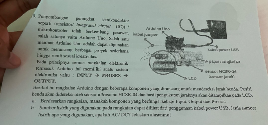 Pengembangan perangkat semikondukto 
seperti transistor/ integrated circuit (IC)) 
mikrokontroler telah berkembang pesawat 
salah satunya yaitu Arduino Uno. Salah satu 
manfaat Arduino Uno adalah dapat digunakan 
untuk merancang berbagai proyek sederhana 
hingga rumit sesuai kreativitas. 
Pada prinsipnya semua rangkaian elektronik 
termasuk Arduino ini memiliki suatu sistem 
elektronika yaitu : INPUT → PROSES 
OUTPUT. 
Berikut ini rangkaian Arduino dengan beberapa komponen yang dirancang untuk mendeteksi jarak benda. Posisi 
benda akan dideteksi oleh sensor ultrasonic HCSR-04 dan hasil pengukuran jaraknya akan ditampilkan pada LCD. 
a. Berdasarkan rangkaian, manakah komponen yang berfungsi sebagi Input, Output dan Proses! 
b. Sumber listrik yang digunakan pada rangkaian dapat dilihat dari penggunaan kabel power USB. Jenis sumber 
listrik apa yang digunakan, apakah AC/ DC? Jelaskan alasanmu!