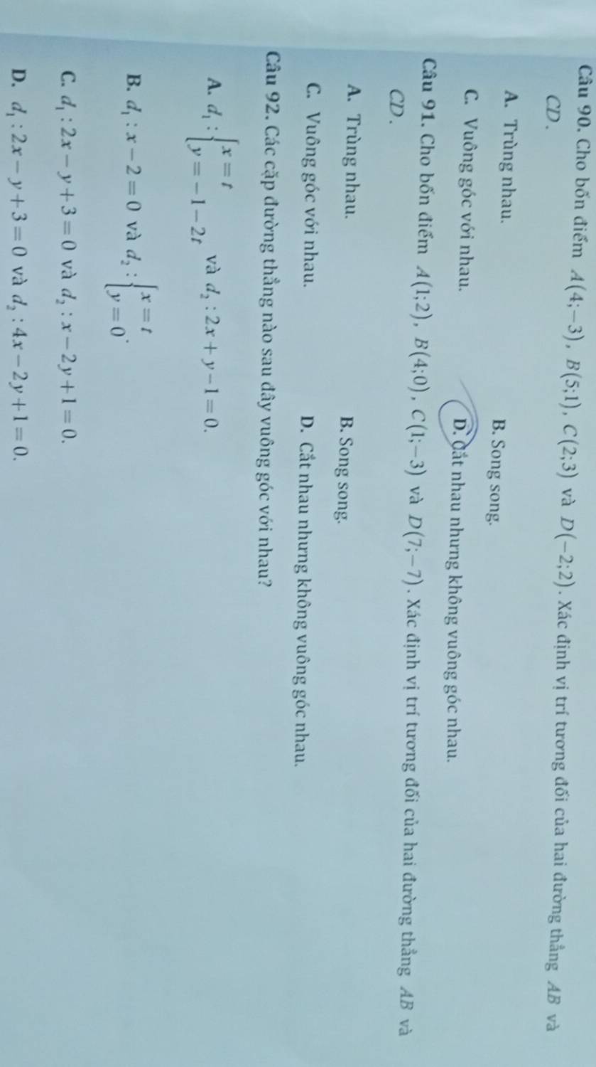 Cho bốn điểm A(4;-3), B(5;1), C(2;3) và D(-2;2). Xác định vị trí tương đối của hai đường thẳng AB và
CD .
A. Trùng nhau. B. Song song.
C. Vuông góc với nhau. D. Cắt nhau nhưng không vuông góc nhau.
Câu 91. Cho bốn điểm A(1;2), B(4;0), C(1;-3) và D(7;-7). Xác định vị trí tương đối của hai đường thẳng AB và
CD .
A. Trùng nhau. B. Song song.
C. Vuông góc với nhau. D. Cắt nhau nhưng không vuông góc nhau.
Câu 92. Các cặp đường thẳng nào sau đây vuông góc với nhau?
A. d_1:beginarrayl x=t y=-1-2tendarray. và d_2:2x+y-1=0.
B. d_1:x-2=0 và d_2:beginarrayl x=t y=0endarray..
C. d_1:2x-y+3=0 và d_2:x-2y+1=0.
D. d_1:2x-y+3=0 và d_2:4x-2y+1=0.