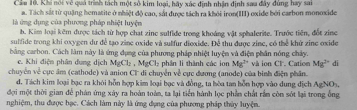 Khi nói về quá trình tách một số kim loại, hãy xác định nhận định sau đây đúng hay sai 
a. Tách sắt từ quặng hematite ở nhiệt độ cao, sắt được tách ra khỏi iron(III) oxide bởi carbon monoxide 
là ứng dụng của phương pháp nhiệt luyện 
b. Kim loại kẽm được tách từ hợp chat zinc sulfide trong khoáng vật sphalerite. Trước tiên, đốt zinc 
sulfide trong khí oxygen du để tạo zinc oxide và sulfur dioxide. Để thu được zinc, có thể khử zinc oxide 
bằng carbon. Cách làm này là ứng dụng của phương pháp nhiệt luyện và điện phân nóng chảy. 
c. Khi điện phân dung dịch MgCl_2, MgCl_2 phân li thành các ion Mg^(2+) và ion CF. Cation Mg^(2+) di 
chuyển về cực âm (cathode) và anion Cl* di chuyển về cực dương (anode) của bình điện phân. 
d. Tách kim loại bạc ra khỏi hỗn hợp kim loại bạc và đồng, ta hòa tan hỗn hợp vào dung địch Á AgN O3, 
đợi một thời gian để phản ứng xảy ra hoàn toàn, ta lại tiến hành lọc phần chất rắn còn sót lại trong ống 
nghiệm, thu được bạc. Cách làm này là ứng dụng của phương pháp thủy luyện.