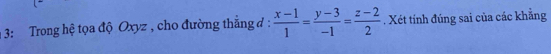 3: Trong hệ tọa độ Oxyz , cho đường thắng ở:  (x-1)/1 = (y-3)/-1 = (z-2)/2 . Xét tính đúng sai của các khẳng