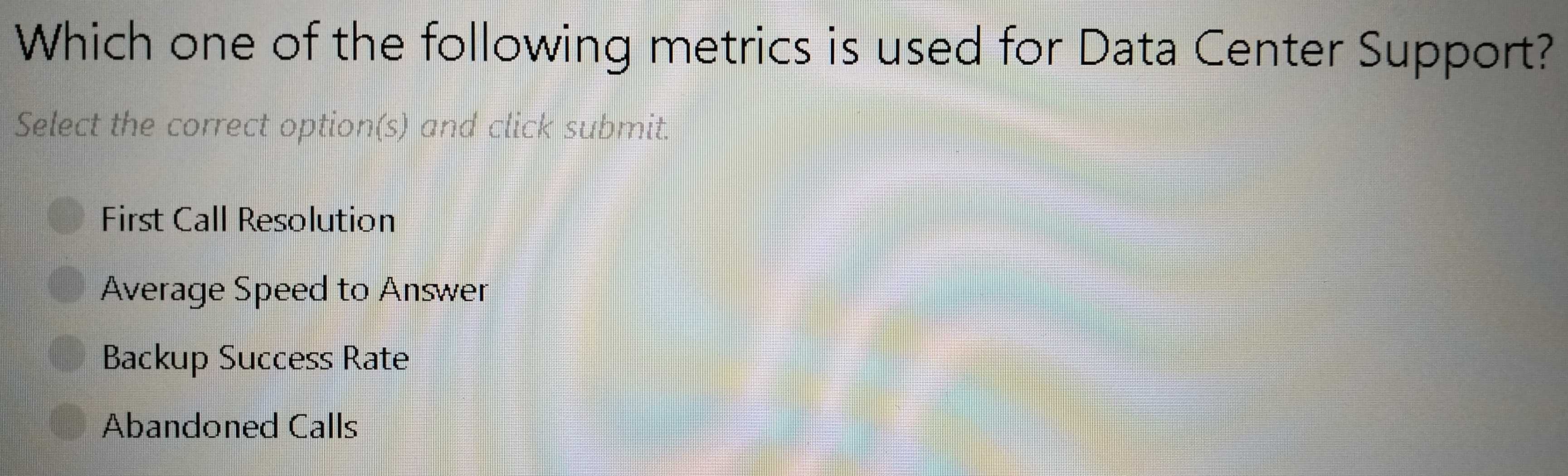 Which one of the following metrics is used for Data Center Support?
Select the correct option(s) and click submit.
First Call Resolution
Average Speed to Answer
Backup Success Rate
Abandoned Calls