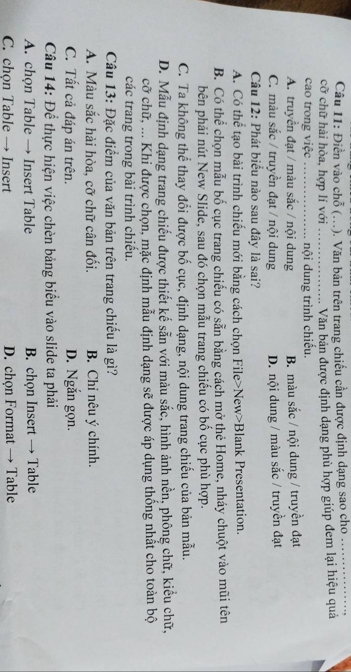 Điền vào chỗ (...). Văn bản trên trang chiếu cần được định dạng sao cho
cỡ chữ hài hòa, hợp lí với_
Văn bản được định dạng phù hợp giúp đem lại hiệu quả
cao trong việc_ nội dung trình chiếu.
A. truyền đạt / màu sắc / nội dung B. màu sắc / nội dung / truyền đạt
C. màu sắc / truyền đạt / nội dung D. nội dung / màu sắc / truyền đạt
Câu 12: Phát biểu nào sau đây là sai?
A. Có thể tạo bài trình chiếu mới bằng cách chọn File>New>Blank Presentation.
B. Có thể chọn mẫu bố cục trang chiếu có sẵn bằng cách mở thẻ Home, nháy chuột vào mũi tên
bên phải nút New Slide, sau đó chọn mẫu trang chiếu có bố cục phù hợp.
C. Ta không thể thay đổi được bố cục, định dạng, nội dung trang chiếu của bản mẫu.
D. Mẫu định dạng trang chiếu được thiết kế sẵn với màu sắc, hình ảnh nền, phông chữ, kiểu chữ,
cỡ chữ, ... Khi được chọn, mặc định mẫu định dạng sẽ được áp dụng thống nhất cho toàn bộ
các trang trong bài trình chiếu.
Câu 13: Đặc điểm của văn bản trên trang chiếu là gì?
A. Màu sắc hài hòa, cỡ chữ cân đối. B. Chỉ nêu ý chính.
C. Tất cả đáp án trên. D. Ngắn gọn.
Câu 14: Để thực hiện việc chèn bảng biểu vào slide ta phải
A. chọn Table → Insert Table B. chọn Insert → Table
C. chọn Table → Insert D. chọn Format → Table