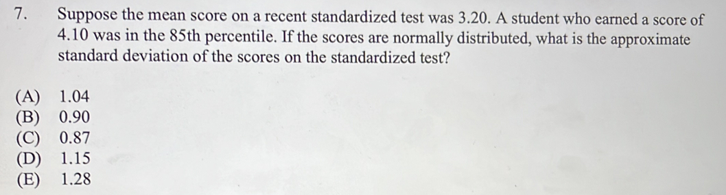 Suppose the mean score on a recent standardized test was 3.20. A student who earned a score of
4.10 was in the 85th percentile. If the scores are normally distributed, what is the approximate
standard deviation of the scores on the standardized test?
(A) 1.04
(B) 0.90
(C) 0.87
(D) 1.15
(E) 1.28