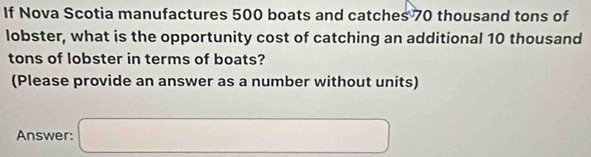 If Nova Scotia manufactures 500 boats and catches 70 thousand tons of 
lobster, what is the opportunity cost of catching an additional 10 thousand
tons of lobster in terms of boats? 
(Please provide an answer as a number without units) 
Answer: □