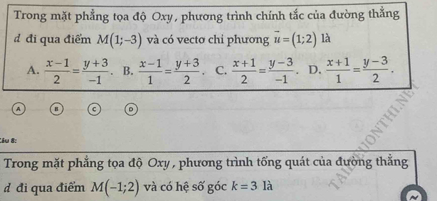 Trong mặt phẳng tọa độ Oxy, phương trình chính tắc của đường thẳng
d đi qua điểm M(1;-3) và có vectơ chỉ phương vector u=(1;2) là
A.  (x-1)/2 = (y+3)/-1 . B.  (x-1)/1 = (y+3)/2 . C.  (x+1)/2 = (y-3)/-1  D.  (x+1)/1 = (y-3)/2 . 
A B
Câu 8:
Trong mặt phẳng tọa độ Oxy , phương trình tổng quát của đường thắng
d đi qua điểm M(-1;2) và có hệ số góc k=3 là