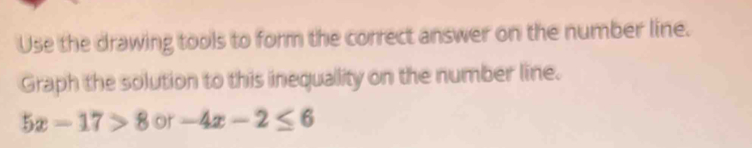 Use the drawing tools to form the correct answer on the number line. 
Graph the solution to this inequality on the number line.
5x-17>8 or -4x-2≤ 6