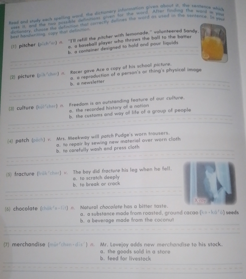 Read and study each spelling word, the dictionary information given about it, the sentence which
uses it, and the two possible definitions given for the word. After finding the word in you
dictionary, choose the definition that correctly defines the word as used in the sentence. In you
best handwrising copy that definition.
(1) pitcher (pich er) n. “I'll refill the pitcher with lemonade,” volunteered Sandy,
a. a baseball player who throws the ball to the batter
b. a container designed to hold and pour liquids
(2) picture (pik/cher) n. Racer gave Ace a copy of his school picture.
b. a newsletter a. a reproduction of a person's or thing's physical image
(3) culture (kül/cher) n. Freedom is an outstanding feature of our culture.
a. the recorded history of a nation
b. the customs and way of life of a group of people
(4) patch (pach) v. Mrs. Meekway will patch Pudge's worn trousers.
a. to repair by sewing new material over worn cloth
b. to carefully wash and press cloth
(5) fracture (iräk cher) v. The boy did fracture his leg when he fell.
a. to scratch deeply
b. to break or crack
X ray
(6) chocolate (châk/e-l7t) n. Natural chocolate has a bitter taste.
a. a substance made from roasted, ground cacao (ka· ka'6) seeds
b. a beverage made from the coconut
(7) merchandise (mür/chen-dis') n. Mr. Lovejoy adds new merchandise to his stock.
a. the goods sold in a store
b. feed for livestock