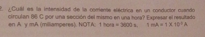 ¿Cuál es la intensidad de la corriente eléctrica en un conductor cuando 
circulan 86 C por una sección del mismo en una hora? Expresar el resultado 
en A y mA (miliamperes). NOTA: 1 hora =3600s, 1mA=1* 10^(-3)A