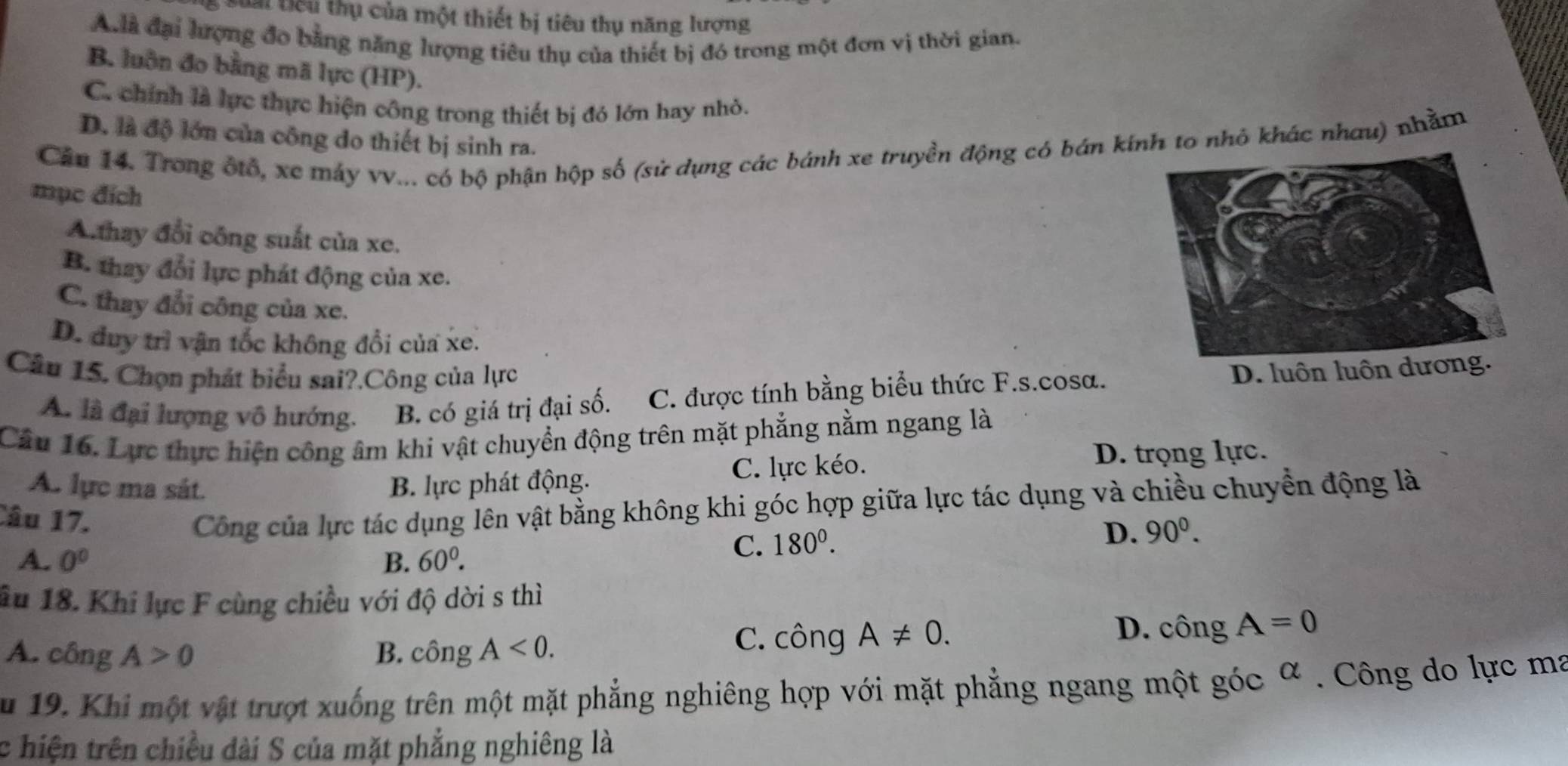 iểu thụ của một thiết bị tiêu thụ năng lượng
A à đại lượng đo bằng năng lượng tiêu thụ của thiết bị đó trong một đơn vị thời gian.
B. luôn đo bằng mã lực (HP).
C. chính là lực thực hiện công trong thiết bị đó lớn hay nhỏ.
D. là độ lớn của công do thiết bị sinh ra.
Căn 14. Trong ốtổ, xe máy vv... có bộ phận hộp số (sử dụng các bánh xe truyền động có bán kíto nhỏ khác nhau) nhằm
mục đích
A.thay đổi công suất của xe.
B. thay đổi lực phát động của xe.
C. thay đổi công của xe.
D. duy trì vận tốc không đổi của xe.
Câu 15. Chọn phát biểu sai?.Công của lực
A. là đại lượng vô hướng. B. có giá trị đại số. C. được tính bằng biểu thức F.s.cosa. D. luôn luôn dương.
Câu 16. Lực thực hiện công âm khi vật chuyển động trên mặt phẳng nằm ngang là
A. lực ma sát. B. lực phát động. C. lực kéo. D. trọng lực.
Câu 17.
Công của lực tác dụng lên vật bằng không khi góc hợp giữa lực tác dụng và chiều chuyển động là
A. 0^0 B. 60^0.
C. 180^0.
D. 90^0.
âu 18. Khi lực F cùng chiều với độ dời s thì
A. công A>0 B. công A<0.
C. công A!= 0. D. công A=0
Su 19. Khi một vật trượt xuống trên một mặt phẳng nghiêng hợp với mặt phẳng ngang một góc α . Công do lực ma
c hiện trên chiều dài S của mặt phẳng nghiêng là