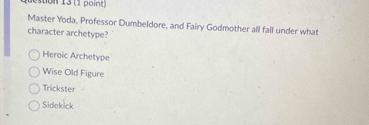 destion 13 (1 point)
Master Yoda, Professor Dumbeldore, and Fairy Godmother all fall under what
character archetype?
Heroic Archetype
Wise Old Figure
Trickster
Sidekick