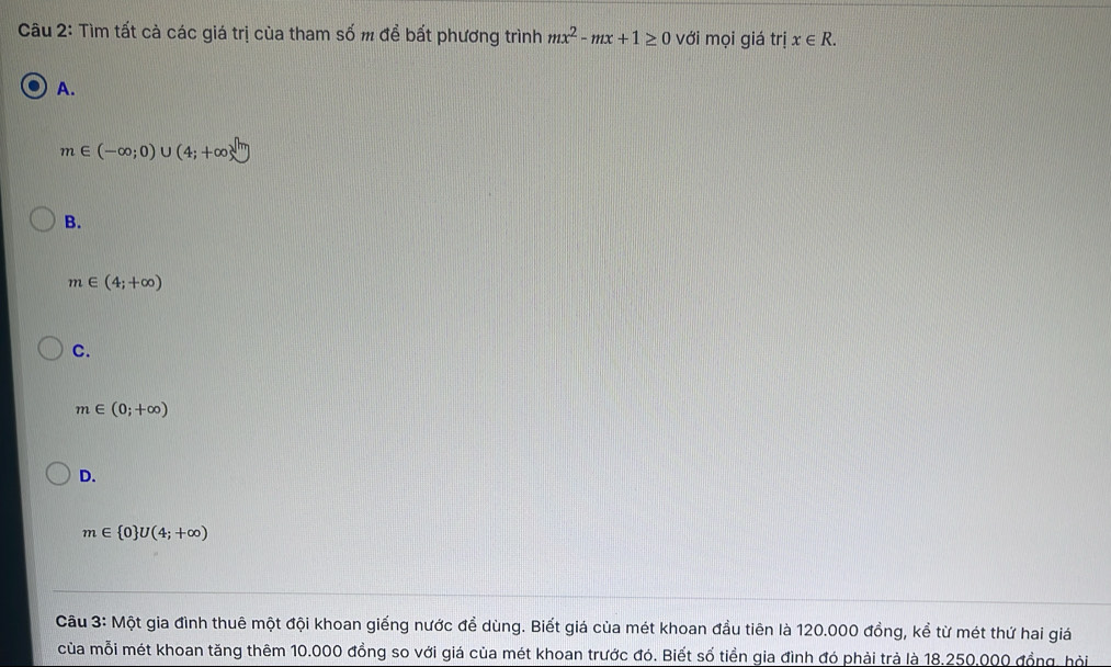 Tìm tất cả các giá trị của tham số m để bất phương trình mx^2-mx+1≥ 0 với mọi giá tí i x∈ R.
A.
m∈ (-∈fty ;0) U (4;+∈fty )^sqrt(m)
B.
m∈ (4;+∈fty )
C.
m∈ (0;+∈fty )
D.
m∈  0 U(4;+∈fty )
Cầu 3: Một gia đình thuê một đội khoan giếng nước để dùng. Biết giá của mét khoan đầu tiên là 120.000 đồng, kể từ mét thứ hai giá
của mỗi mét khoan tăng thêm 10.000 đồng so với giá của mét khoan trước đó. Biết số tiền gia đình đó phải trà là 18.250.000 đồng, hội