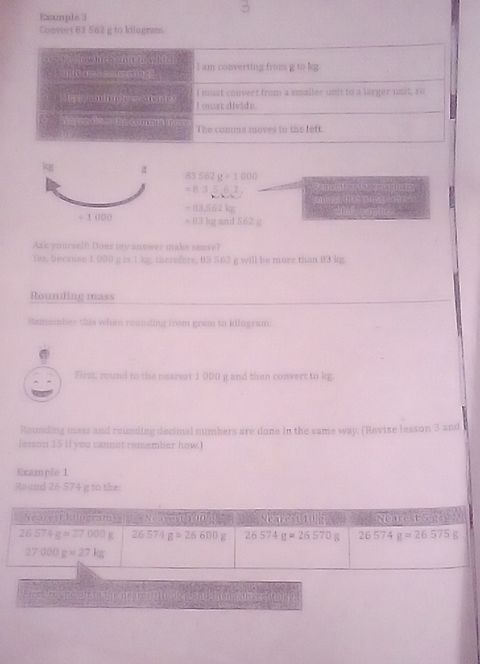 Emple 3
Convert 83 562 g to kilogram.
83562g+1000
=83,5,6,2, Reme abortoramapinary
comn  te gmey
=83,562kg
n
=63kgeand562g
Asi yourself: Does my answer make sense?
Yes, because 1 000 g is 1 kg, therefore, 93 562 g will be more than 83 kg.
Rounding mass
Remember this when rounding from gram to kilogram:
First, round to the nearest 1 000 g and then convert to kg.
Rounding mass and rounding decimal numbers are done in the same way. (Revise lesson 3 and
lesson 15 if you cannot remember how.)
Example 1
Round 26 574 g to the:
Siese creme o in onen nt resg I mande him cant en tally